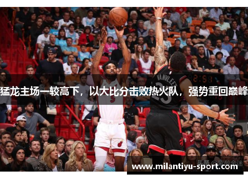 猛龙主场一较高下，以大比分击败热火队，强势重回巅峰
